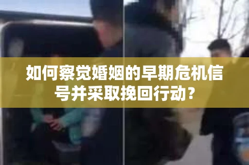 如何察觉婚姻的早期危机信号并采取挽回行动？