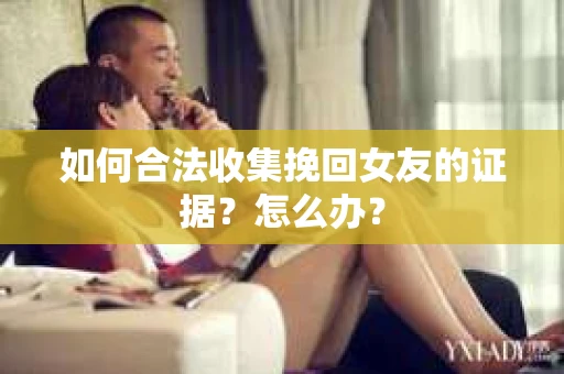 如何合法收集挽回女友的证据？怎么办？