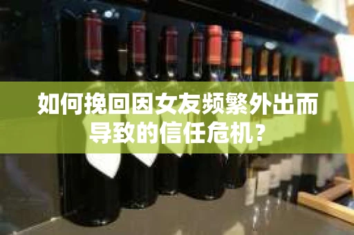 如何挽回因女友频繁外出而导致的信任危机？