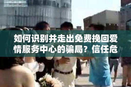 如何识别并走出免费挽回爱情服务中心的骗局？信任危机解决方案