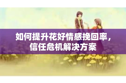 如何提升花好情感挽回率，信任危机解决方案