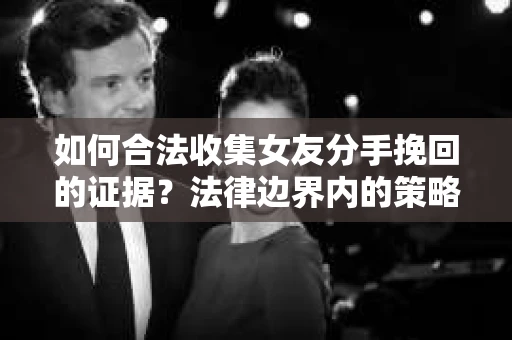 如何合法收集女友分手挽回的证据？法律边界内的策略与技巧