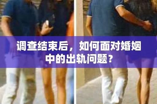 调查结束后，如何面对婚姻中的出轨问题？