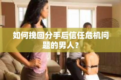 如何挽回分手后信任危机问题的男人？