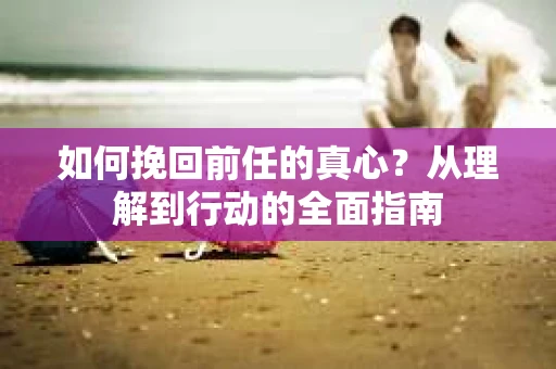 如何挽回前任的真心？从理解到行动的全面指南