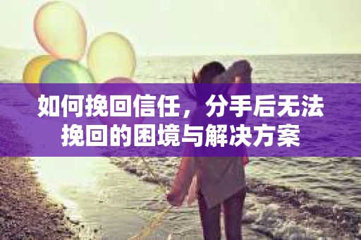 如何挽回信任，分手后无法挽回的困境与解决方案