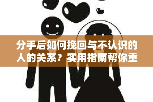 分手后如何挽回与不认识的人的关系？实用指南帮你重拾失去的联结