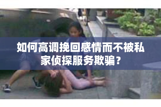 如何高调挽回感情而不被私家侦探服务欺骗？