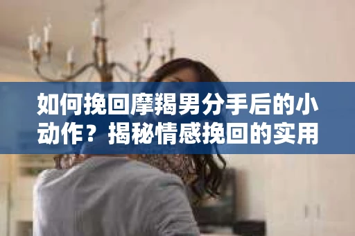 如何挽回摩羯男分手后的小动作？揭秘情感挽回的实用策略