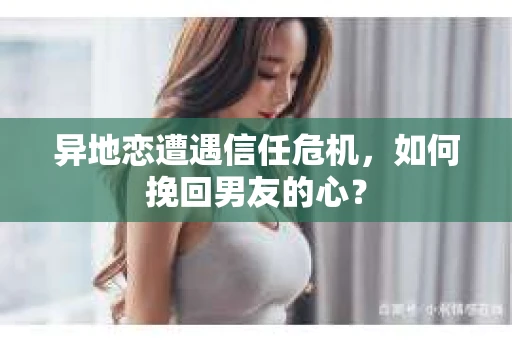 异地恋遭遇信任危机，如何挽回男友的心？