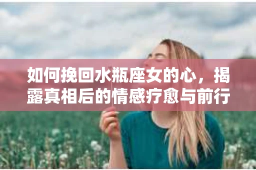 如何挽回水瓶座女的心，揭露真相后的情感疗愈与前行计划