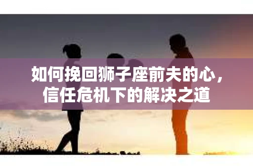 如何挽回狮子座前夫的心，信任危机下的解决之道