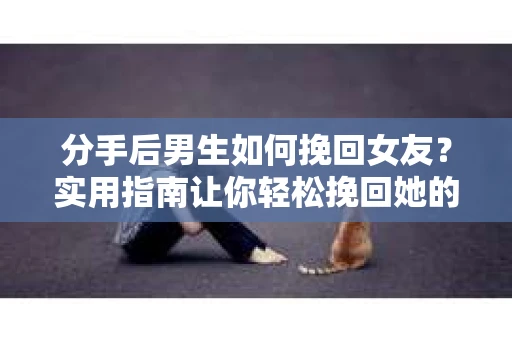 分手后男生如何挽回女友？实用指南让你轻松挽回她的心