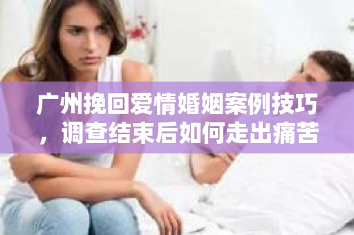 广州挽回爱情婚姻案例技巧，调查结束后如何走出痛苦并做出明智决策？