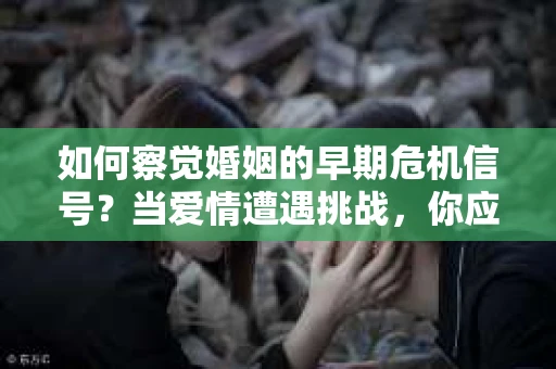 如何察觉婚姻的早期危机信号？当爱情遭遇挑战，你应该怎么办？