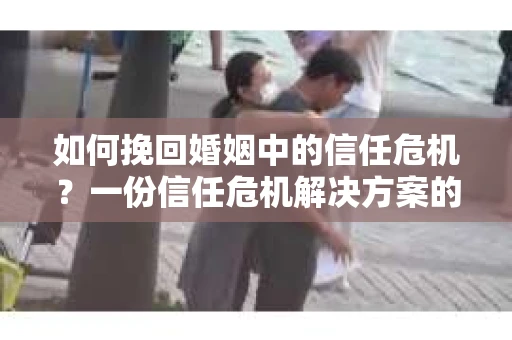 如何挽回婚姻中的信任危机？一份信任危机解决方案的干货指南
