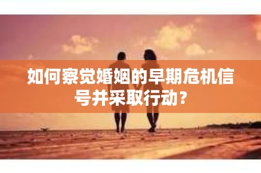 如何察觉婚姻的早期危机信号并采取行动？
