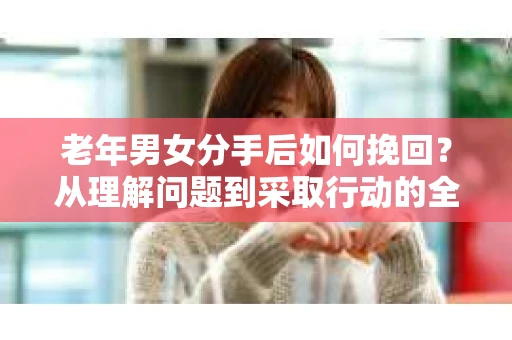 老年男女分手后如何挽回？从理解问题到采取行动的全面指南