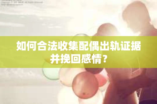 如何合法收集配偶出轨证据并挽回感情？