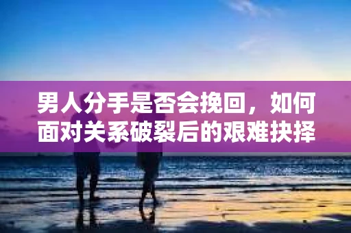 男人分手是否会挽回，如何面对关系破裂后的艰难抉择？