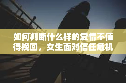如何判断什么样的爱情不值得挽回，女生面对信任危机怎么办？