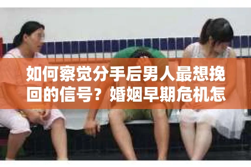如何察觉分手后男人最想挽回的信号？婚姻早期危机怎么办？