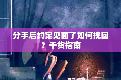 分手后约定见面了如何挽回？干货指南