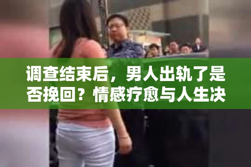 调查结束后，男人出轨了是否挽回？情感疗愈与人生决策的干货指南