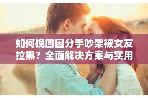 如何挽回因分手吵架被女友拉黑？全面解决方案与实用建议