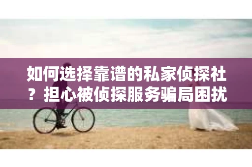 如何选择靠谱的私家侦探社？担心被侦探服务骗局困扰怎么办？
