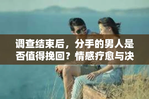 调查结束后，分手的男人是否值得挽回？情感疗愈与决策之路