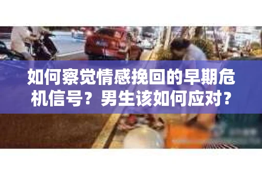 如何察觉情感挽回的早期危机信号？男生该如何应对？
