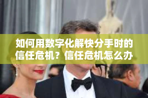 如何用数字化解快分手时的信任危机？信任危机怎么办？