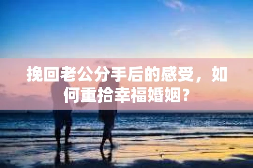 挽回老公分手后的感受，如何重拾幸福婚姻？
