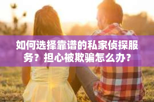 如何选择靠谱的私家侦探服务？担心被欺骗怎么办？