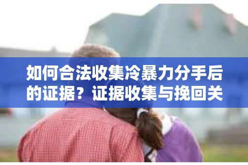 如何合法收集冷暴力分手后的证据？证据收集与挽回关系怎么办？