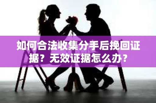 如何合法收集分手后挽回证据？无效证据怎么办？