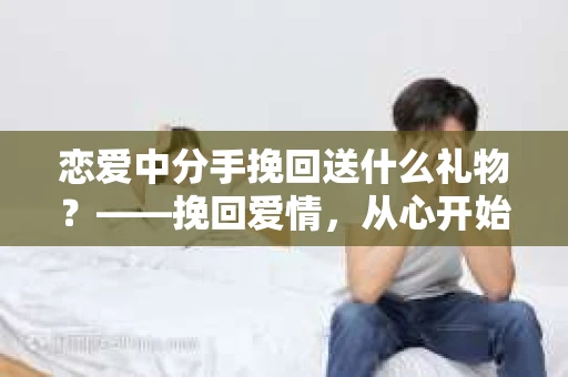 恋爱中分手挽回送什么礼物？——挽回爱情，从心开始