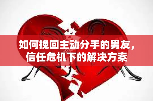 如何挽回主动分手的男友，信任危机下的解决方案