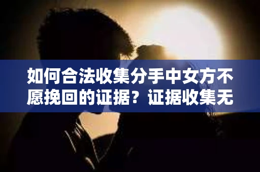 如何合法收集分手中女方不愿挽回的证据?证据收集无效怎么办? 如何合法收集分手中女方不愿挽回的证据?证据收集无效怎么办?