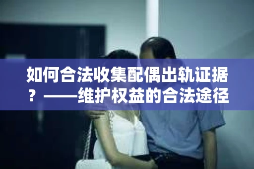 如何合法收集配偶出轨证据？——维护权益的合法途径