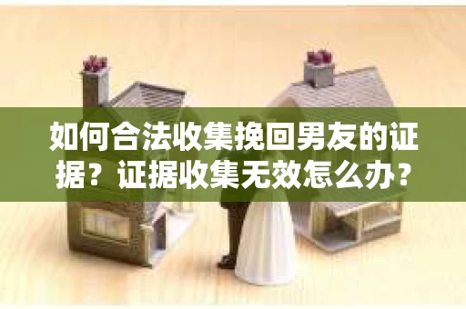 如何合法收集挽回男友的证据？证据收集无效怎么办？
