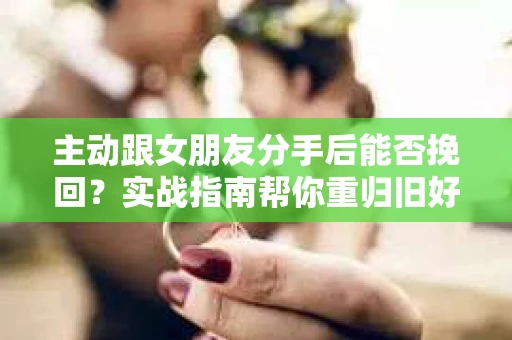 主动跟女朋友分手后能否挽回？实战指南帮你重归旧好