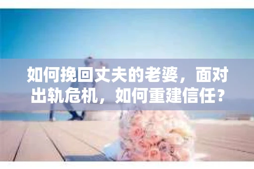 如何挽回丈夫的老婆，面对出轨危机，如何重建信任？