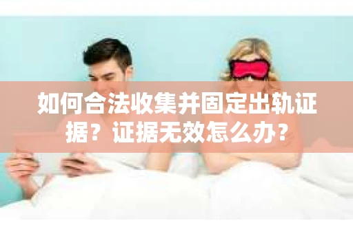 如何合法收集并固定出轨证据？证据无效怎么办？