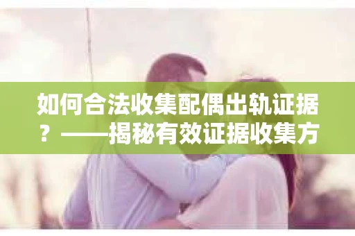 如何合法收集配偶出轨证据？——揭秘有效证据收集方案