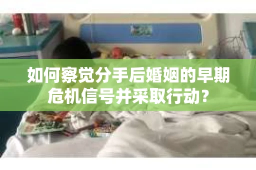 如何察觉分手后婚姻的早期危机信号并采取行动？