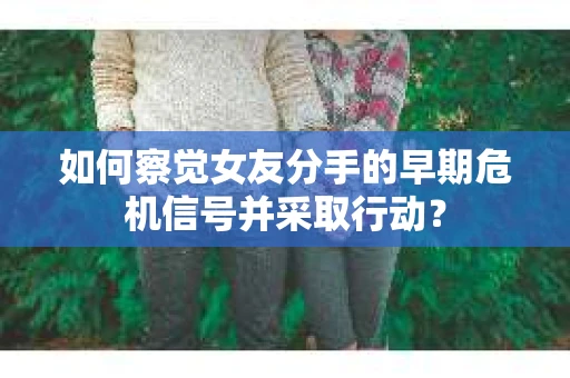 如何察觉女友分手的早期危机信号并采取行动？