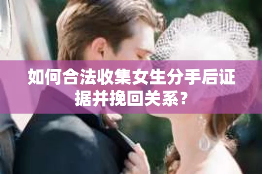 如何合法收集女生分手后证据并挽回关系？