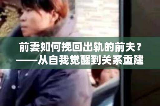 前妻如何挽回出轨的前夫？——从自我觉醒到关系重建的全面指南
